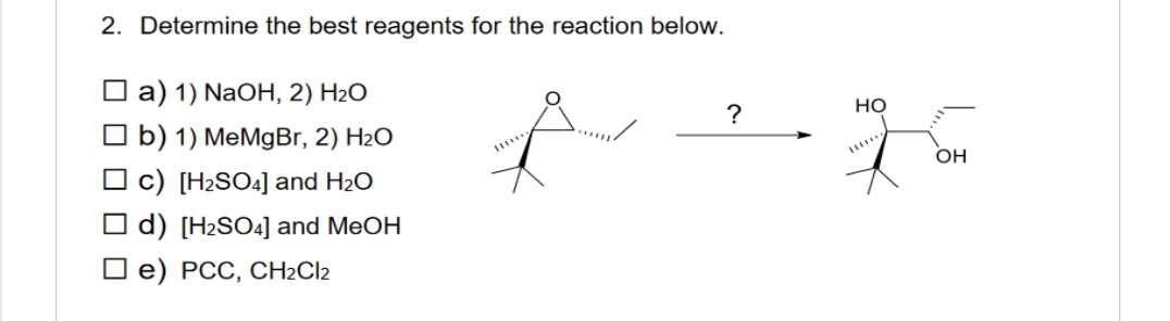 2. Determine the best reagents for the reaction below.
a) 1) NaOH, 2) H₂O
b) 1) MeMgBr, 2) H₂O
c) [H₂SO4] and H₂O
d) [H₂SO4] and MeOH
e) PCC, CH₂Cl2
**
?
HO
OH