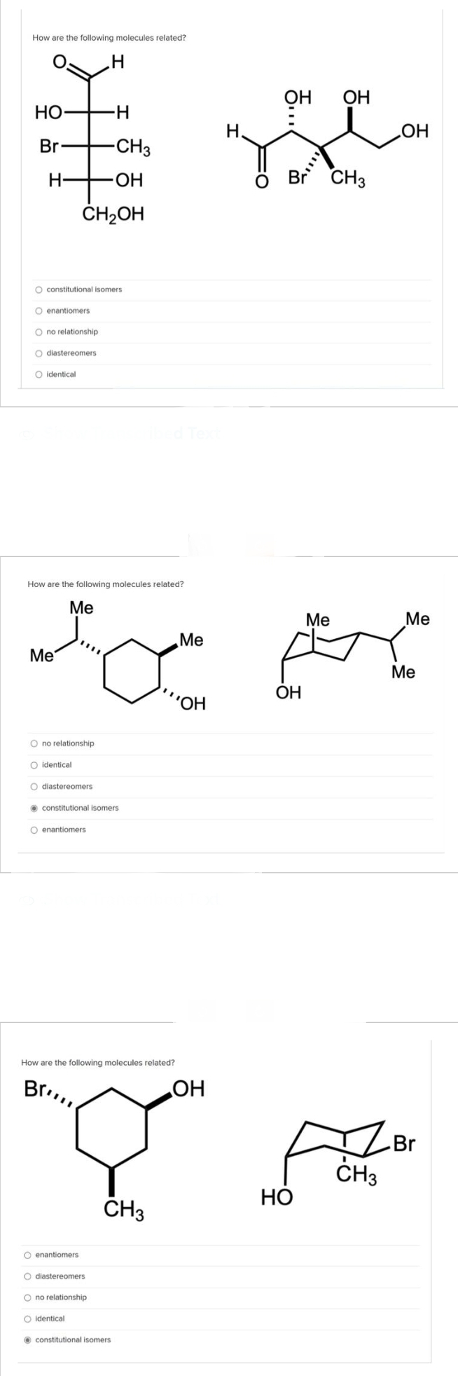 How are the following molecules related?
HO
Br
H
0 0 0 0 0
O constitutional isomers.
O enantiomers
O no relationship
O diastereomers
O identical
-H
-CH3
OH
CH₂OH
O no relationship
O identical
M
O diastereomers
O enantiomers
ο ο ο
constitutional isomers.
O enantiomers
H
O diastereomers
O no relationship
O identical
How are the following molecules related?
Me
Me
to pre
Me
Me
OH
ribed Text
constitutional isomers
Me
H.
'OH
5...
OH
OH
How are the following molecules related?
Brill
OH
Br
Y A
CH3
HO
CH3
Br CH3
OH
Me
