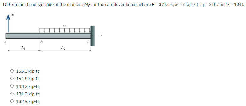 Determine the magnitude of the moment Mc for the cantilever beam, where P = 37 kips, w = 7 kips/ft, L1 = 3 ft, and L2 = 10 ft.
B
L1
L2
O 155.3 kip-ft
O 164.9 kip-ft
O 143.2 kip-ft
O 131.0 kip-ft
O 182.9 kip-ft
