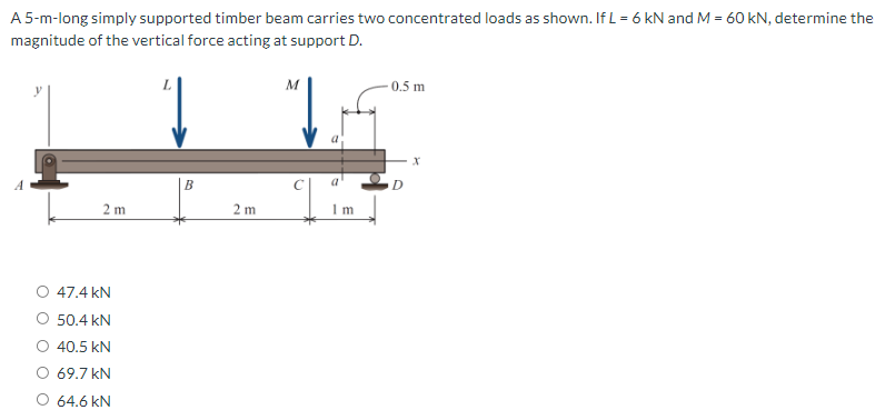 A 5-m-long simply supported timber beam carries two concentrated loads as shown. If L = 6 kN and M = 60 kN, determine the
magnitude of the vertical force acting at support D.
M
0.5 m
B
2 m
2 m
m
47.4 kN
50.4 kN
O 40.5 kN
O 69.7 kN
O 64.6 kN
