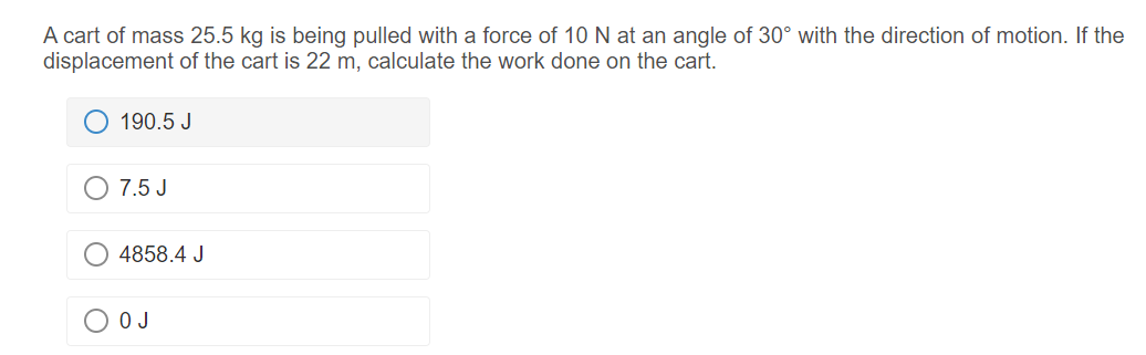 A cart of mass 25.5 kg is being pulled with a force of 10 N at an angle of 30° with the direction of motion. If the
displacement of the cart is 22 m, calculate the work done on the cart.
190.5 J
O 7.5 J
4858.4 J
O J