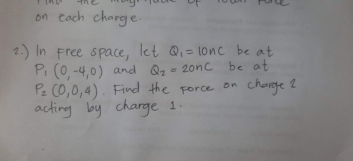 on each charg e.
2.) In Free s pace, let Q= 1onc be at
Pi (0,-4,0) and
Pz C0,0,4). Find the Force on
acting by charge 1.
%3D
Qz= 20nc be at
charge 2
2
