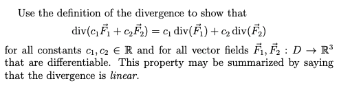 Use the definition of the divergence to show that
div(c, F, + c,F,) = cq div(F) + cz div(F,)
for all constants c1, c2 € R and for all vector fields F,F, : D → R³
that are differentiable. This property may be summarized by saying
that the divergence is linear.
