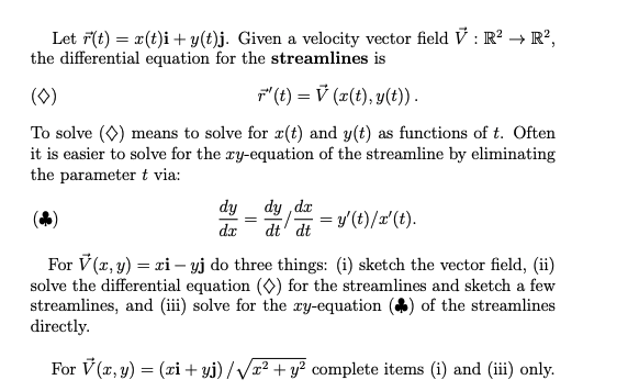Let F(t) = x(t)i + y(t)j. Given a velocity vector field V : R? → R²,
the differential equation for the streamlines is
(0)
F(t) = V (r(t), y(t)).
To solve (0) means to solve for x(t) and y(t) as functions of t. Often
it is easier to solve for the ry-equation of the streamline by eliminating
the parameter t via:
dy ,dr
dt' dt
dy
= y'(t)/r'(t).
dæ
For V (x, y) = xi – yj do three things: (i) sketch the vector field, (ii)
solve the differential equation (O) for the streamlines and sketch a few
streamlines, and (iii) solve for the ry-equation
directly.
of the streamlines
For V (x, y) = (ri+ yj) //x² + y? complete items (i) and (iii) only.
