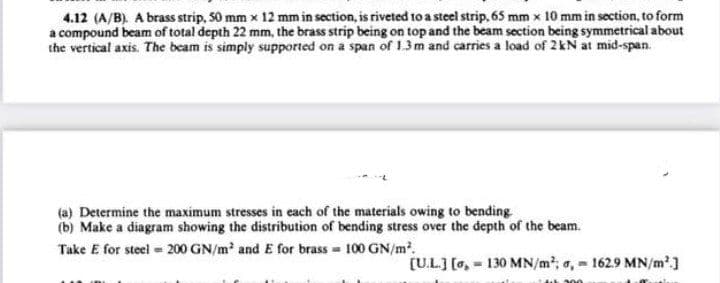 4.12 (A/B). A brass strip, S0 mm x 12 mm in section, is riveted toa steel strip, 65 mm x 10 mm in section, to form
a compound beam of total depth 22 mm, the brass strip being on top and the beam section being symmetrical about
the vertical axis. The beam is simply supported on a span of 13m and carries a load of 2kN at mid-span.
(a) Determine the maximum stresses in each of the materials owing to bending
(b) Make a diagram showing the distribution of bending stress over the depth of the beam.
Take E for steel = 200 GN/m and E for brass = 100 GN/m.
[U.L.] [o, - 130 MN/m; a, 1629 MN/m']
+200
