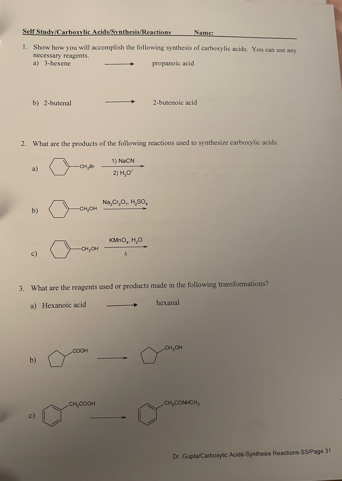 Self Study/Carboxylic Acids/Synthesis/Reactions
Name:
1. Show how you will accomplish the following synthesis of carboxylic acids. You can use any
necessary reagents.
a) 3-hexene
b) 2-butenal
propanoic acid
2-butenoic acid
2. What are the products of the following reactions used to synthesize carboxylic acids.
a)
1) NaCN
CH2Br
2) H₂O*
Na2Cr2O7, H2SO4
b)
CH₂OH
KMnO4, H₂O
-CH2OH
c)
A
3. What are the reagents used or products made in the following transformations?
a) Hexanoic acid
hexanal
CH2OH
COOH
b)
CH2COOH
CH2CONHCH 3
c)
Dr. Gupta/Carboxylic Acids-Synthesis Reactions-SS/Page 31