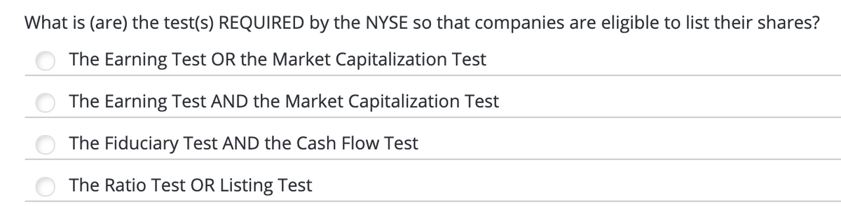 What is (are) the test(s) REQUIRED by the NYSE so that companies are eligible to list their shares?
The Earning Test OR the Market Capitalization Test
The Earning Test AND the Market Capitalization Test
The Fiduciary Test AND the Cash Flow Test
The Ratio Test OR Listing Test
