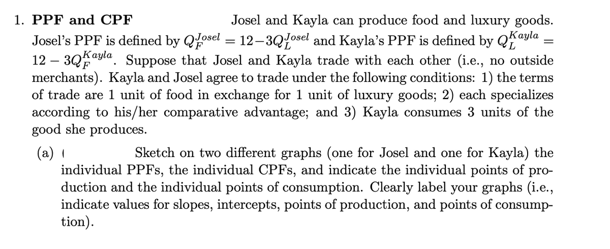 1. PPF and CPF
Josel's PPF is defined by Qosel
F
Josel and Kayla can produce food and luxury goods.
Kayla
12-3Qosel and Kayla's PPF is defined by Qa
12 - 3Q Kayla Suppose that Josel and Kayla trade with each other (i.e., no outside
merchants). Kayla and Josel agree to trade under the following conditions: 1) the terms
of trade are 1 unit of food in exchange for 1 unit of luxury goods; 2) each specializes
according to his/her comparative advantage; and 3) Kayla consumes 3 units of the
good she produces.
(a)
=
Sketch on two different graphs (one for Josel and one for Kayla) the
individual PPFs, the individual CPFs, and indicate the individual points of pro-
duction and the individual points of consumption. Clearly label your graphs (i.e.,
indicate values for slopes, intercepts, points of production, and points of consump-
tion).