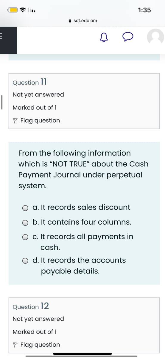 1:35
A sct.edu.om
Question 11
Not yet answered
Marked out of 1
P Flag question
From the following information
which is "NOT TRUE" about the Cash
Payment Journal under perpetual
system.
O a. It records sales discount
O b. It contains four columns.
O c. It records all payments in
cash.
O d. It records the accounts
payable details.
Question 12
Not yet answered
Marked out of 1
P Flag question
