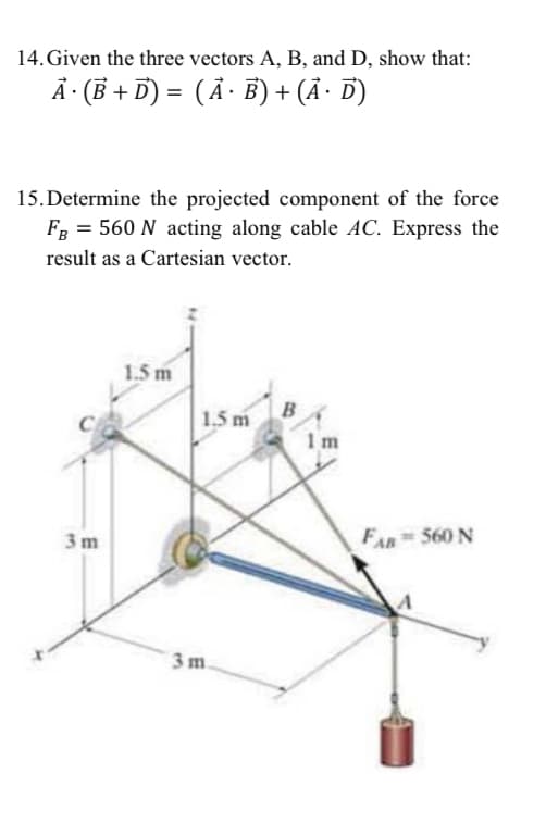 14. Given the three vectors A, B, and D, show that:
Ã · (B + D) = ( Ã · B) + (Ã· D)
15. Determine the projected component of the force
FB = 560 N acting along cable AC. Express the
result as a Cartesian vector.
1.5 m
1.5 m
B
1m
3m
FAR 560 N
3m.
