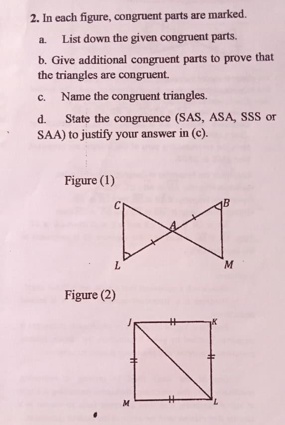 2. In each figure, congruent parts are marked.
a.
List down the given congruent parts.
b. Give additional congruent parts to prove that
the triangles are congruent.
с.
Name the congruent triangles.
State the congruence (SAS, ASA, SSS or
SAA) to justify your answer in (c).
d.
Figure (1)
C
L.
M
Figure (2)
%23
K
%23
7,
M
