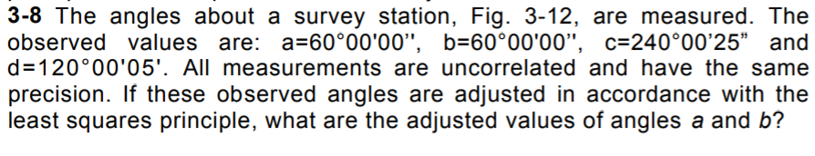 3-8 The angles about a survey station, Fig. 3-12, are measured. The
observed values are: a=60°00'00", b=60°00'00",
d=120°00'05'. All measurements are uncorrelated and have the same
c=240°00'25" and
precision. If these observed angles are adjusted in accordance with the
least squares principle, what are the adjusted values of angles a and b?
