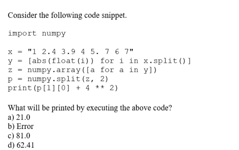Consider the following code snippet.
import numpy
X
"1 2.4 3.9 4 5. 7 6 7"
y [abs (float (i)) for i in x.split()]
Z =
numpy. array([a for a in y])
p = numpy.split (z, 2)
print (p [1] [0] + 4 ** 2)
=
=
What will be printed by executing the above code?
a) 21.0
b) Error
c) 81.0
d) 62.41