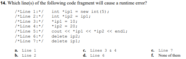 14. Which line(s) of the following code fragment will cause a runtime error?
int *ipl
int *ip2
*ipl
*ip2 = 20;
cout <« *ip1 « *ip2 << endl;
delete ip2;
delete ipl;
/*Line 1:*/
/*Line 2:*/
= new int (5);
ipl;
10;
/*Line 3:*/
/*Line 4:*/
%3!
/*Line 5:*/
/*Line 6:*/
/*Line 7:*/
a. Line 1
b. Line 2
с.
Lines 3 & 4
е.
Line 7
d. Line 6
f. None of them
