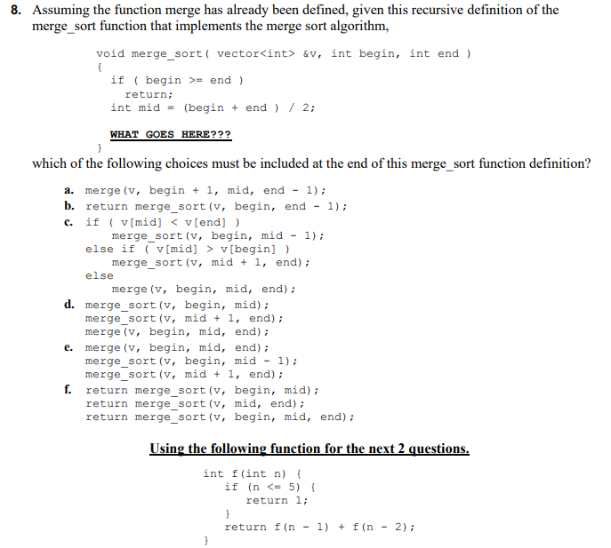 8. Assuming the function merge has already been defined, given this recursive definition of the
merge_sort function that implements the merge sort algorithm,
void merge_sort ( vector<int> &v, int begin, int end )
{
if ( begin >= end )
return;
int mid = (begin + end ) / 2;
WHAT GOES HERE???
which of the following choices must be included at the end of this merge_sort function definition?
a. merge (v, begin + 1, mid, end - 1);
b. return merge_sort (v, begin, end - 1);
if ( v[mid] < v[end])
merge_sort (v, begin, mid - 1);
else if (v[mid] > v[begin] )
merge_sort (v, mid + 1, end);
с.
else
merge (v, begin, mid, end);
d. merge_sort (v, begin, mid);
merge_sort (v, mid + 1, end);
merge (v, begin, mid, end) ;
merge (v, begin, mid, end) ;
merge_sort (v, begin, mid - 1);
merge_sort (v, mid + 1, end) ;
f. return merge_sort (v, begin, mid);
return merge sort (v, mid, end);
return merge sort (v, begin, mid, end);
е.
Using the following function for the next 2 questions.
int f(int n) {
if (n <= 5) (
return 1;
return f (n - 1) + f((n - 2);

