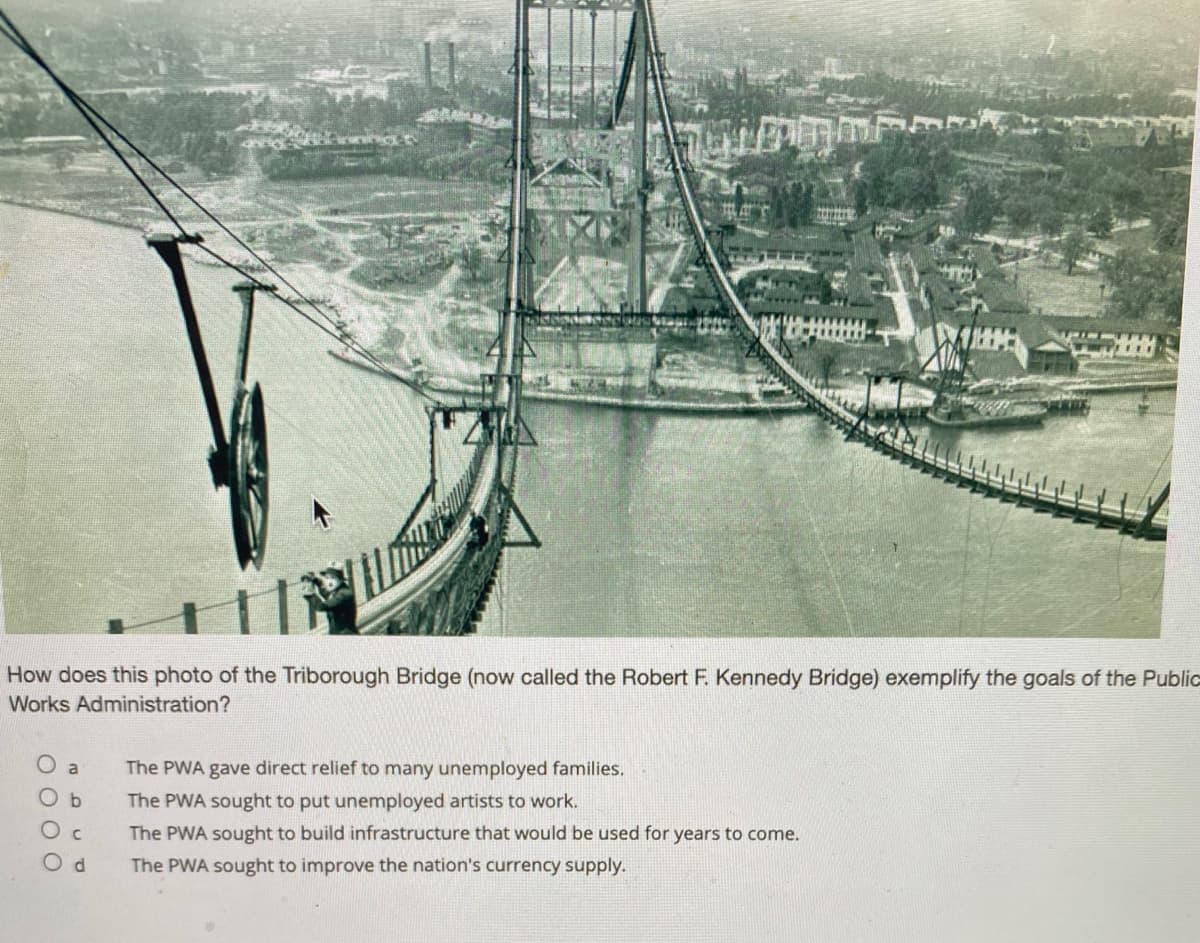 How does this photo of the Triborough Bridge (now called the Robert F. Kennedy Bridge) exemplify the goals of the Public
Works Administration?
a
The PWA gave direct relief to many unemployed families.
The PWA sought to put unemployed artists to work.
O c
The PWA sought to build infrastructure that would be used for years to come.
O d
The PWA sought to improve the nation's currency supply.

