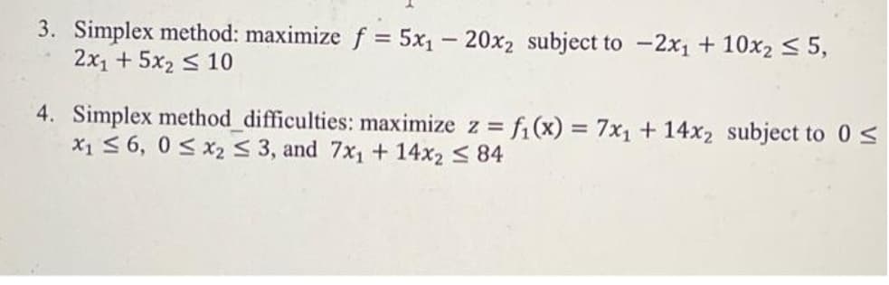 3. Simplex method: maximize f = 5x₁20x₂ subject to -2x₁ + 10x2 ≤ 5,
2x₁ + 5x₂ ≤ 10
4. Simplex method_difficulties: maximize z = f₁(x) = 7x₁ + 14x₂ subject to 0 ≤
x₁ ≤ 6, 0≤ x₂ ≤ 3, and 7x₁ + 14x₂ ≤ 84