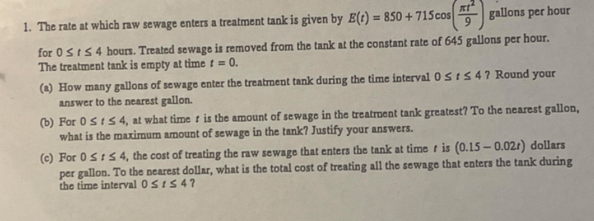 1. The rate at which raw sewage enters a treatment tank is given by E(t) = 850 +715cos
gallons per hour
9
%3D
for 0stS4 hours. Treated sewage is removed from the tank at the constant rate of 645 gallons per hour.
The treatment tank is empty at time t =
0.
(a) How many gallons of sewage enter the treatment tank during the time interval 0siS 4? Round your
answer to the nearest gallon.
(b) For 0 S t S 4, at what time t is the amount of sewage in the treatroent tank greatest? To the nearest gallon,
what is the maximum amount of sewage in the tank? Justify your answers.
(c) For 0Sts 4, the cost of treating the raw sewage that enters the tank at time t is (0.15 – 0.02r) dollars
per gallon. To the nearest dollar, what is the total cost of treating all the sewage that enters the tank during
the time interval 0 StS 4?
