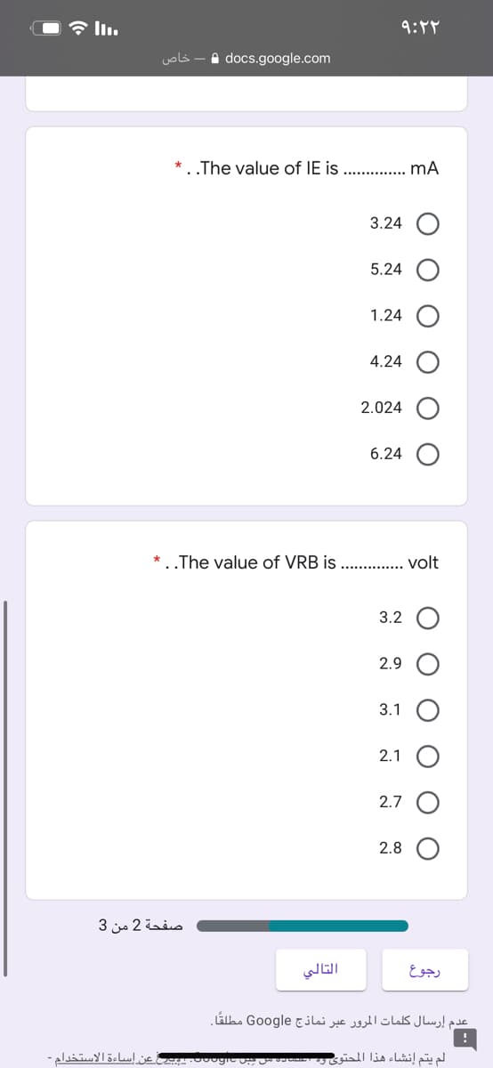 خاص
A docs.google.com
The value of IE is ... . mA
3.24
5.24
1.24
4.24
2.024
6.24
The value of VRB is . . volt
3.2 O
2.9
3.1
2.1 O
2.7
2.8
صفحة 2 من 3
التالي
رجوع
عدم إرسال کلمات المرور عبر نماذج Google مطلقًا۔
عن اساءة الاستخدام -
لم يتم إنشاء هذا المحتوی
