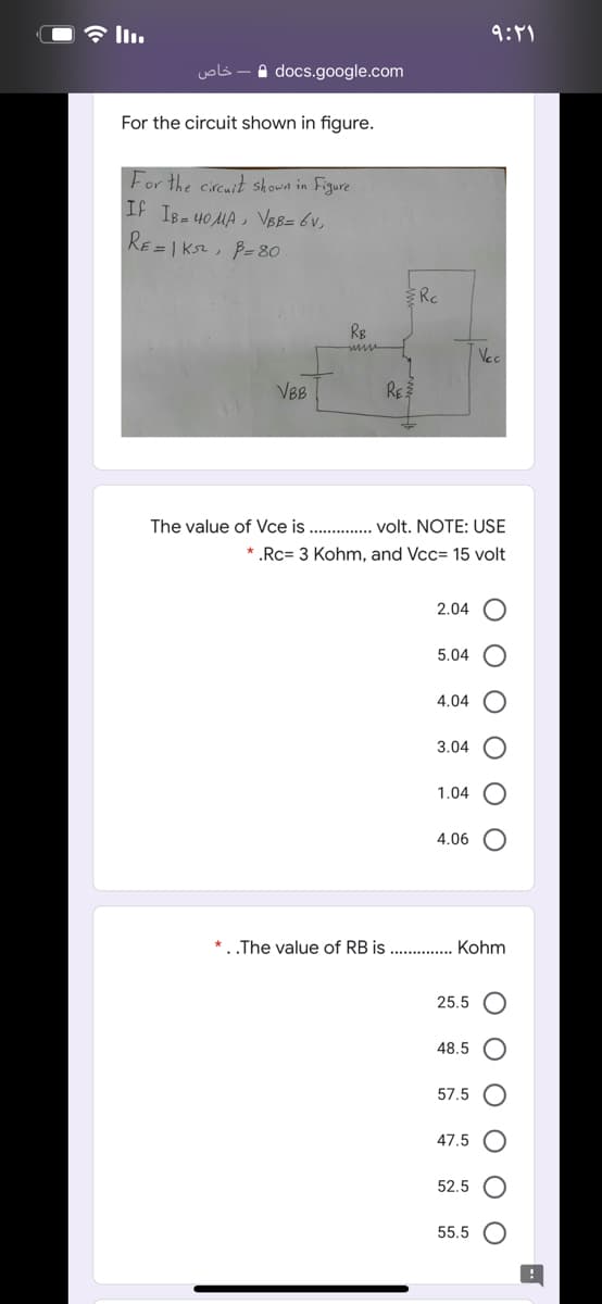 9:11
خاص
A docs.google.com
For the circuit shown in figure.
For the circuit shown in Figure
IF IB- 40 MA , VBB= 6v,
RE = | Ks2, B= 80
Rc
Vec
VBB
RE
The value of Vce is . . volt. NOTE: USE
* .Rc= 3 Kohm, and Vcc= 15 volt
2.04
5.04
4.04
3.04
1.04
4.06
* ..The value of RB is . . Kohm
25.5
48.5
57.5
47.5
52.5
55.5
O O
O O
