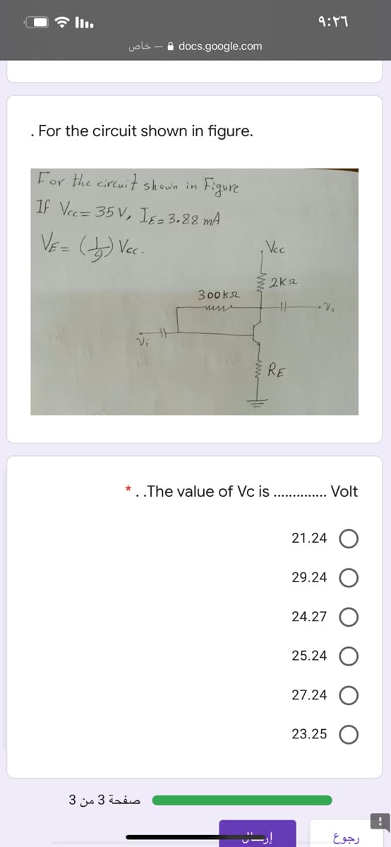 9:47
خاص
A docs.google.com
. For the circuit shown in figure.
For the circuit shown in
Figure
If Vec= 35 V, IE= 3.88 mA
, Vec
300k2
RE
..The value of Vc is .... . Volt
21.24
29.24
24.27
25.24
27.24
23.25
صفحة 3 من 3
رجوع
