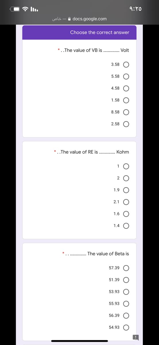 In.
9:00
خاص
A docs.google.com
Choose the correct answer
* The value of VB is .. . Volt
3.58
5.58
4.58
1.58
8.58
2.58 O
*..The value of RE is
Kohm
1
2
1.9
2.1
1.6
1.4 O
The value of Beta is
57.39 O
51.39
53.93
55.93
56.39
54.93
