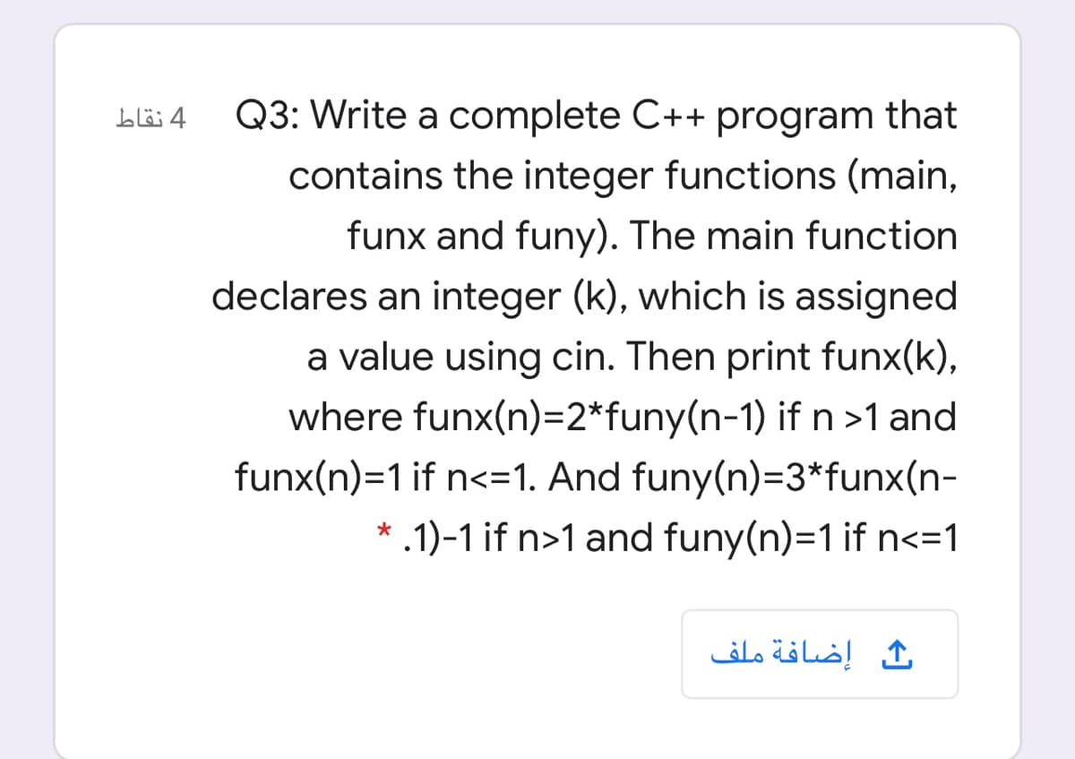 4 نقاط
Q3: Write a complete C++ program that
contains the integer functions (main,
funx and funy). The main function
declares an integer (k), which is assigned
a value using cin. Then print funx(k),
where funx(n)=2*funy(n-1) if n >1 and
funx(n)=1 if n<=1. And funy(n)=3*funx(n-
* .1)-1 if n>1 and funy(n)=1 if n<=1
ث إضافة ملف
