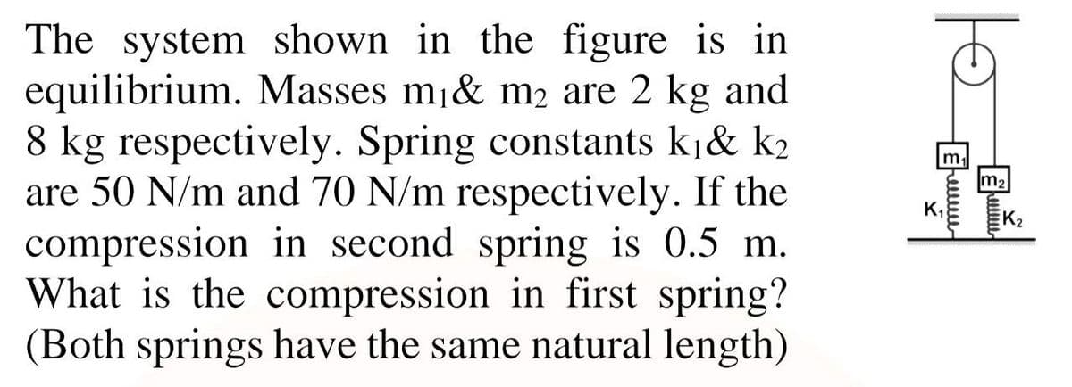 The system shown in the figure is in
equilibrium. Masses mj& m2 are 2 kg and
8 kg respectively. Spring constants kj& k2
are 50 N/m and 70 N/m respectively. If the
compression in second spring is 0.5 m.
What is the compression in first spring?
(Both springs have the same natural length)
m,
K,
K2
