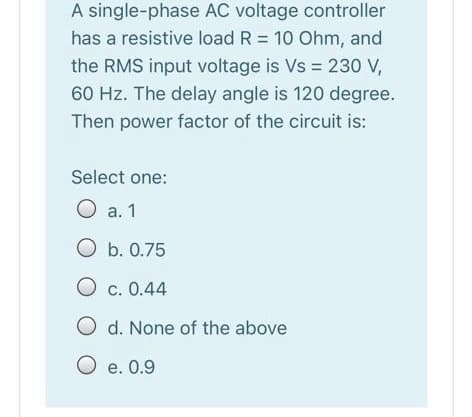 A single-phase AC voltage controller
has a resistive load R = 10 Ohm, and
the RMS input voltage is Vs = 230 V,
60 Hz. The delay angle is 120 degree.
Then power factor of the circuit is:
Select one:
O a. 1
O b. 0.75
O c. 0.44
O d. None of the above
O e. 0.9
