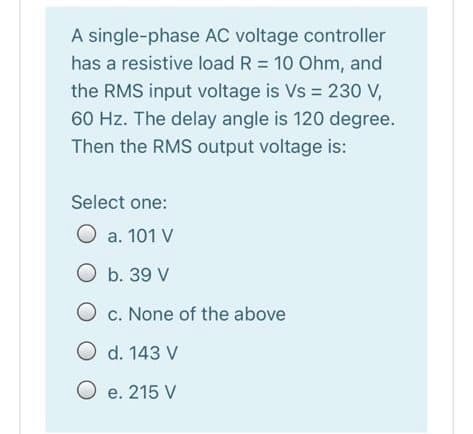 A single-phase AC voltage controller
has a resistive load R = 10 Ohm, and
the RMS input voltage is Vs = 230 V,
60 Hz. The delay angle is 120 degree.
Then the RMS output voltage is:
Select one:
O a. 101 V
O b. 39 V
O c. None of the above
O d. 143 V
O e. 215 V
