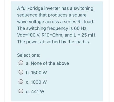 A full-bridge inverter has a switching
sequence that produces a square
wave voltage across a series RL load.
The switching frequency is 60 Hz,
Vdc=100 V, R10=Ohm, and L= 25 mH.
The power absorbed by the load is.
Select one:
O a. None of the above
O b. 1500 W
O c. 1000 W
O d. 441 W
