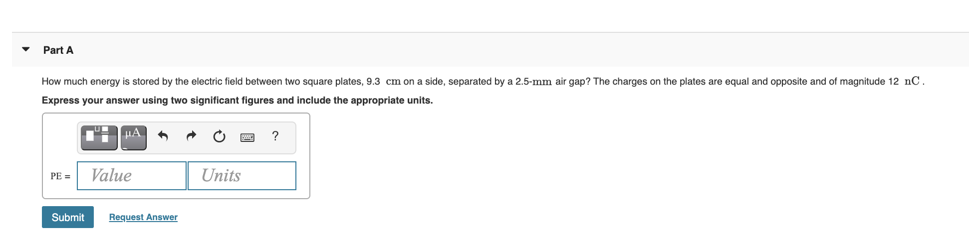 How much energy is stored by the electric field between two square plates, 9.3 cm on a side, separated by a 2.5-mm air gap? The charges on the plates are equal and opposite and of magnitude 12 nC.
Express your answer using two significant figures and include the appropriate units.
µA
?
Value
Units
PE =
