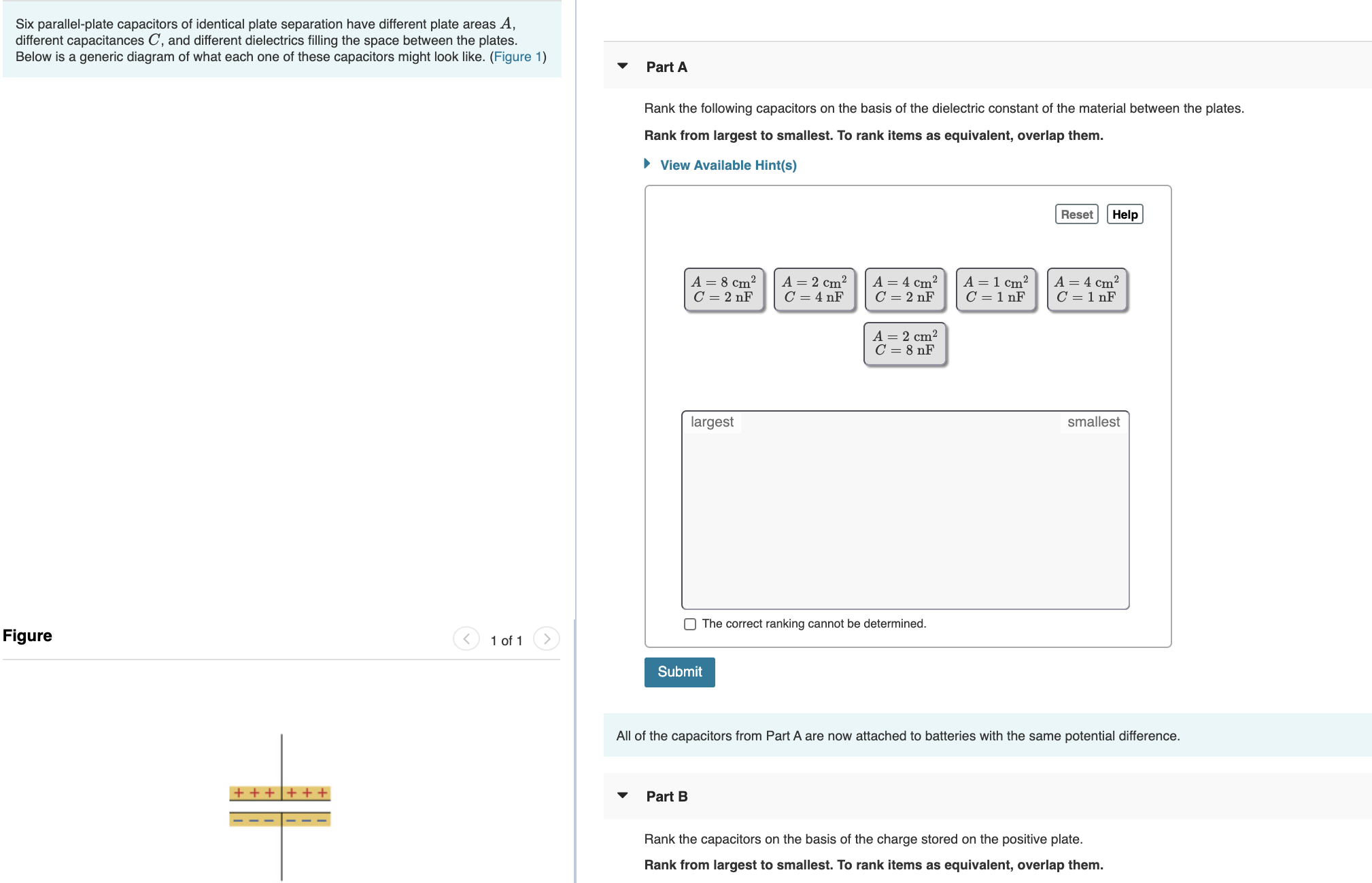 Six parallel-plate capacitors of identical plate separation have different plate areas A,
different capacitances C, and different dielectrics filling the space between the plates.
Below is a generic diagram of what each one of these capacitors might look like. (Figure 1)
Part A
Rank the following capacitors on the basis of the dielectric constant of the material between the plates.
Rank from largest to smallest. To rank items as equivalent, overlap them.
• View Available Hint(s)
Reset
Help
A = 8 cm²
C = 2 nF
A = 2 cm?
C = 4 nF
A = 4 cm²
C = 2 nF
A =1 cm²
C = 1 nF
A = 4 cm?
C = 1 nF
A = 2 cm²
C = 8 nF
largest
smallest
O The correct ranking cannot be determined.
Figure
1 of 1
Submit
All of the capacitors from Part A are now attached to batteries with the same potential difference.
+ + |+ + +
Part B
Rank the capacitors on the basis of the charge stored on the positive plate.
Rank from largest to smallest. To rank items as equivalent, overlap them.
