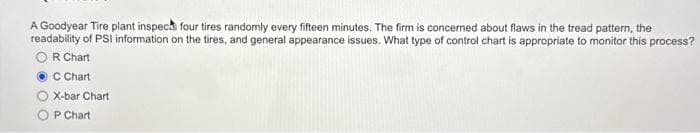 A Goodyear Tire plant inspects four tires randomly every fifteen minutes. The firm is concerned about flaws in the tread pattern, the
readability of PSI information on the tires, and general appearance issues. What type of control chart is appropriate to monitor this process?
OR Chart
C Chart
X-bar Chart
P Chart