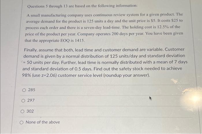 Questions 5 through 13 are based on the following information:
A small manufacturing company uses continuous review system for a given product. The
average demand for the product is 125 units a day and the unit price is $5. It costs $25 to
process each order and there is a seven-day lead-time. The holding cost is 12.5% of the
price of the product per year. Company operates 200 days per year. You have been given
that the appropriate EOQ is 1415.
Finally, assume that both, lead time and customer demand are variable. Customer
demand is given by a normal distribution of 125 units/day and standard deviation
= 50 units per day. Further, lead time is normally distributed with a mean of 7 days
and standard deviation of 0.5 days. Find out the safety stock needed to achieve
98% (use z=2.06) customer service level (roundup your answer).
285
297
O 302
O None of the above