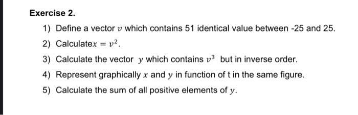 Exercise 2.
1) Define a vector v which contains 51 identical value between -25 and 25.
2) Calculatex = v?.
3) Calculate the vector y which contains v3 but in inverse order.
4) Represent graphically x and y in function of t in the same figure.
5) Calculate the sum of all positive elements of y.
