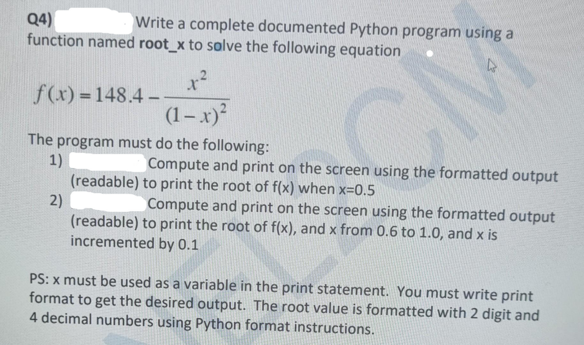 Write a complete documented Python program using a
Q4)
function named root_x to solve the following equation
f(x) =148.4–
(1– x)²
The program must do the following:
Compute and print on the screen using the formatted output
1)
(readable) to print the root of f(x) when x=0.5
2)
(readable) to print the root of f(x), and x from 0.6 to 1.0, and x is
incremented by 0.1
Compute and print on the screen using the formatted output
PS: x must be used as a variable in the print statement. You must write print
format to get the desired output. The root value is formatted with 2 digit and
4 decimal numbers using Python format instructions.
