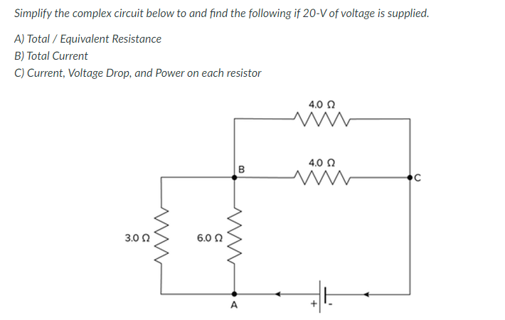 Simplify the complex circuit below to and find the following if 20-V of voltage is supplied.
A) Total / Equivalent Resistance
B) Total Current
C) Current, Voltage Drop, and Power on each resistor
4.0 Q
4.0 0
3.0 0
6.0 0
A

