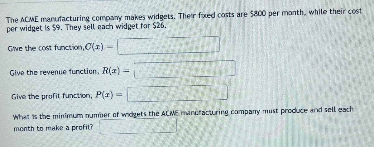 www.font
rawath
The ACME manufacturing company makes widgets. Their fixed costs are $800 per month, while their cost
per widget is $9. They sell each widget for $26.
Give the cost function,C(x) =
Give the revenue function, R(x) =
Give the profit function, P(x):
What is the minimum number of widgets the ACME manufacturing company must produce and sell each
month to make a profit?