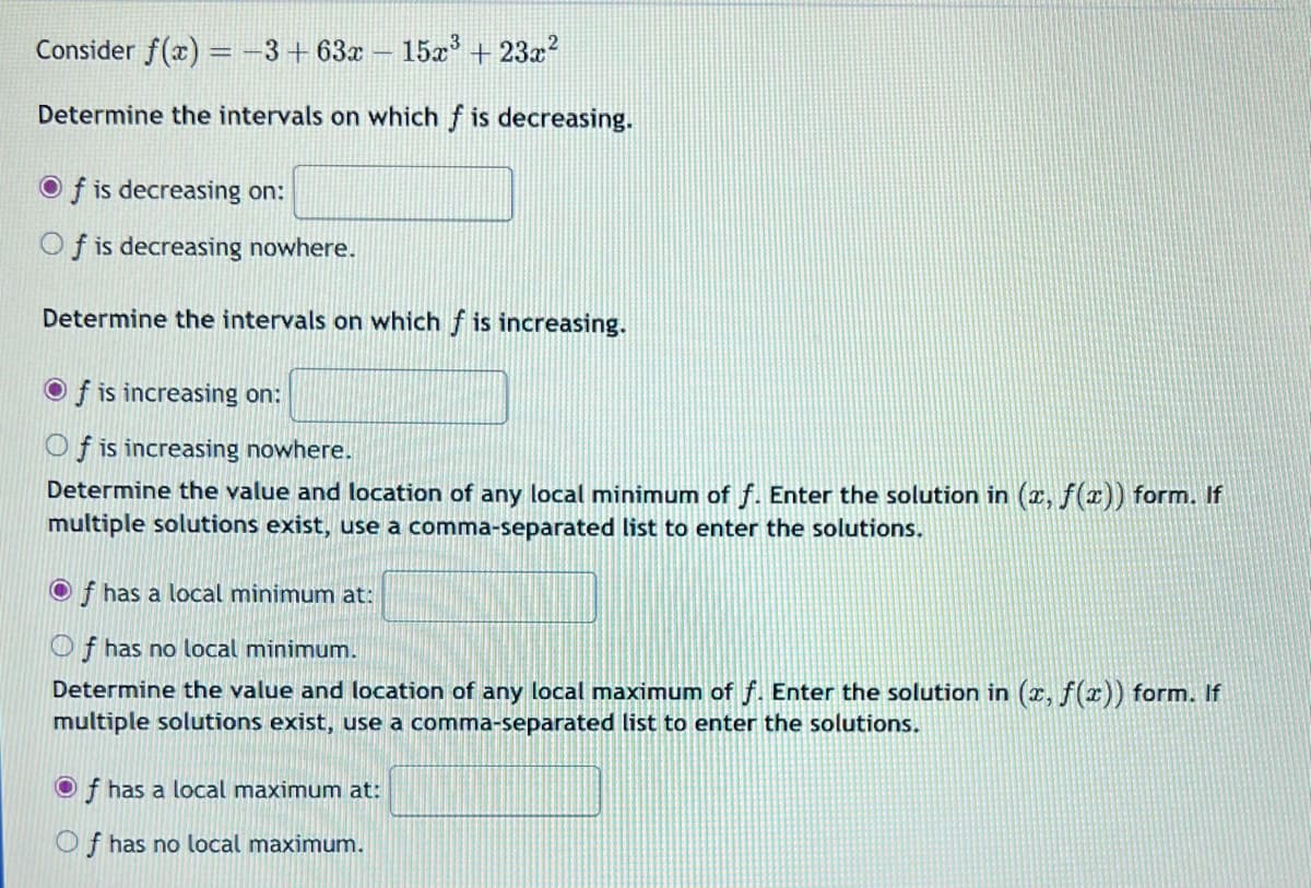 Consider f(x) = −3+63x - 15x³ + 23x²
Determine the intervals on which f is decreasing.
Of is decreasing on:
Of is decreasing nowhere.
Determine the intervals on which f is increasing.
Of is increasing on:
Of is increasing nowhere.
Determine the value and location of any local minimum of f. Enter the solution in (x, f(x)) form. If
multiple solutions exist, use a comma-separated list to enter the solutions.
Of has a local minimum at:
Of has no local minimum.
Determine the value and location of any local maximum of f. Enter the solution in (x, f(x)) form. If
multiple solutions exist, use a comma-separated list to enter the solutions.
Of has a local maximum at:
Of has no local maximum.
