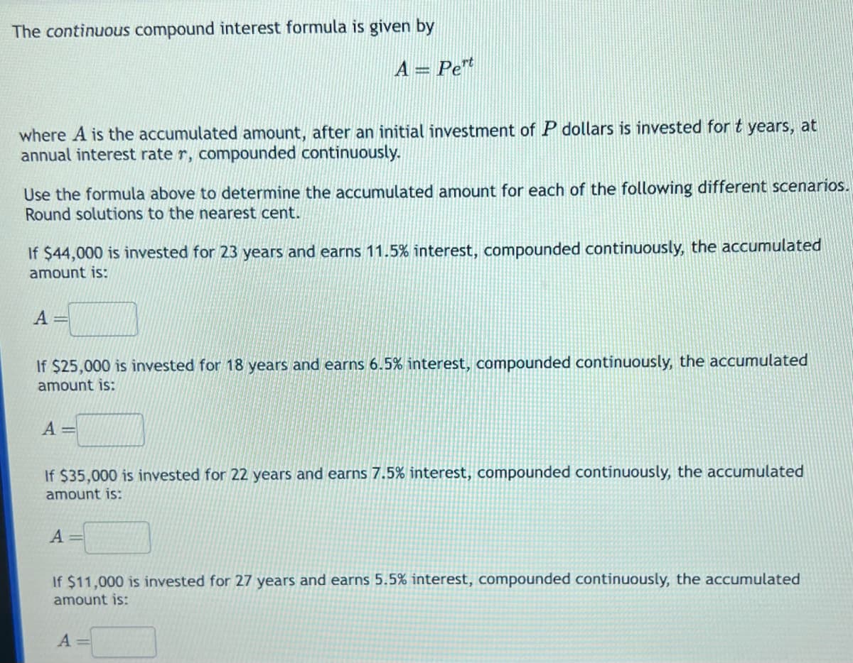The continuous compound interest formula is given by
A = Pert
where A is the accumulated amount, after an initial investment of P dollars is invested for t years, at
annual interest rate r, compounded continuously.
Use the formula above to determine the accumulated amount for each of the following different scenarios.
Round solutions to the nearest cent.
If $44,000 is invested for 23 years and earns 11.5% interest, compounded continuously, the accumulated
amount is:
A=
If $25,000 is invested for 18 years and earns 6.5% interest, compounded continuously, the accumulated
amount is:
A=
If $35,000 is invested for 22 years and earns 7.5% interest, compounded continuously, the accumulated
amount is:
A =
If $11,000 is invested for 27 years and earns 5.5% interest, compounded continuously, the accumulated
amount is:
A =