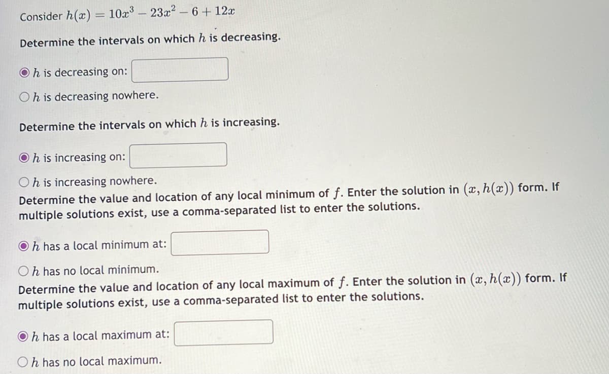 Consider h(x) = 10x³ - 23x² - 6 + 12x
Determine the intervals on which h is decreasing.
Oh is decreasing on:
Oh is decreasing nowhere.
Determine the intervals on which h is increasing.
Oh is increasing on:
Oh is increasing nowhere.
Determine the value and location of any local minimum of f. Enter the solution in (x, h(x)) form. If
multiple solutions exist, use a comma-separated list to enter the solutions.
Oh has a local minimum at:
Oh has no local minimum.
Determine the value and location of any local maximum of f. Enter the solution in (x, h(x)) form. If
multiple solutions exist, use a comma-separated list to enter the solutions.
Oh has a local maximum at:
Oh has no local maximum.