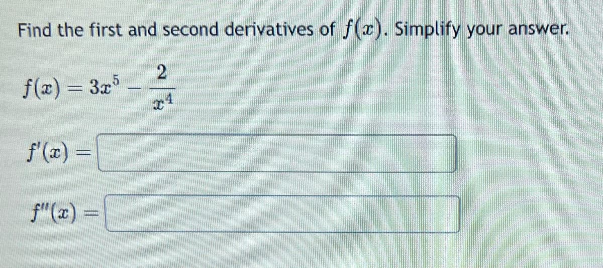 Find the first and second derivatives of f(x). Simplify your answer.
f(x) = 3x*
f'(x) =
f"(x) =
2
I
4