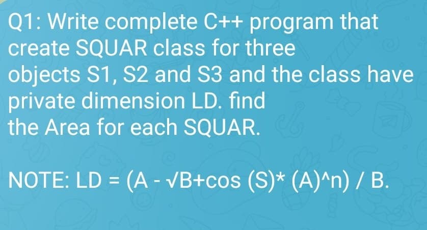 Q1: Write complete C++ program that
create SQUAR class for three
objects S1, S2 and S3 and the class have
private dimension LD. find
the Area for each SQUAR.
NOTE: LD = (A - VB+cos (S)* (A)^n) / B.