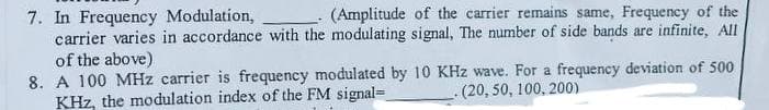 7. In Frequency Modulation,
carrier varies in accordance with the modulating signal, The number of side bands are infinite, All
of the above)
8. A 100 MHz carrier is frequency modulated by 10 KHz wave. For a frequency deviation of 500
KHz, the modulation index of the FM signal=
(Amplitude of the carrier remains same, Frequency of the
-(20,50, 100, 200)
