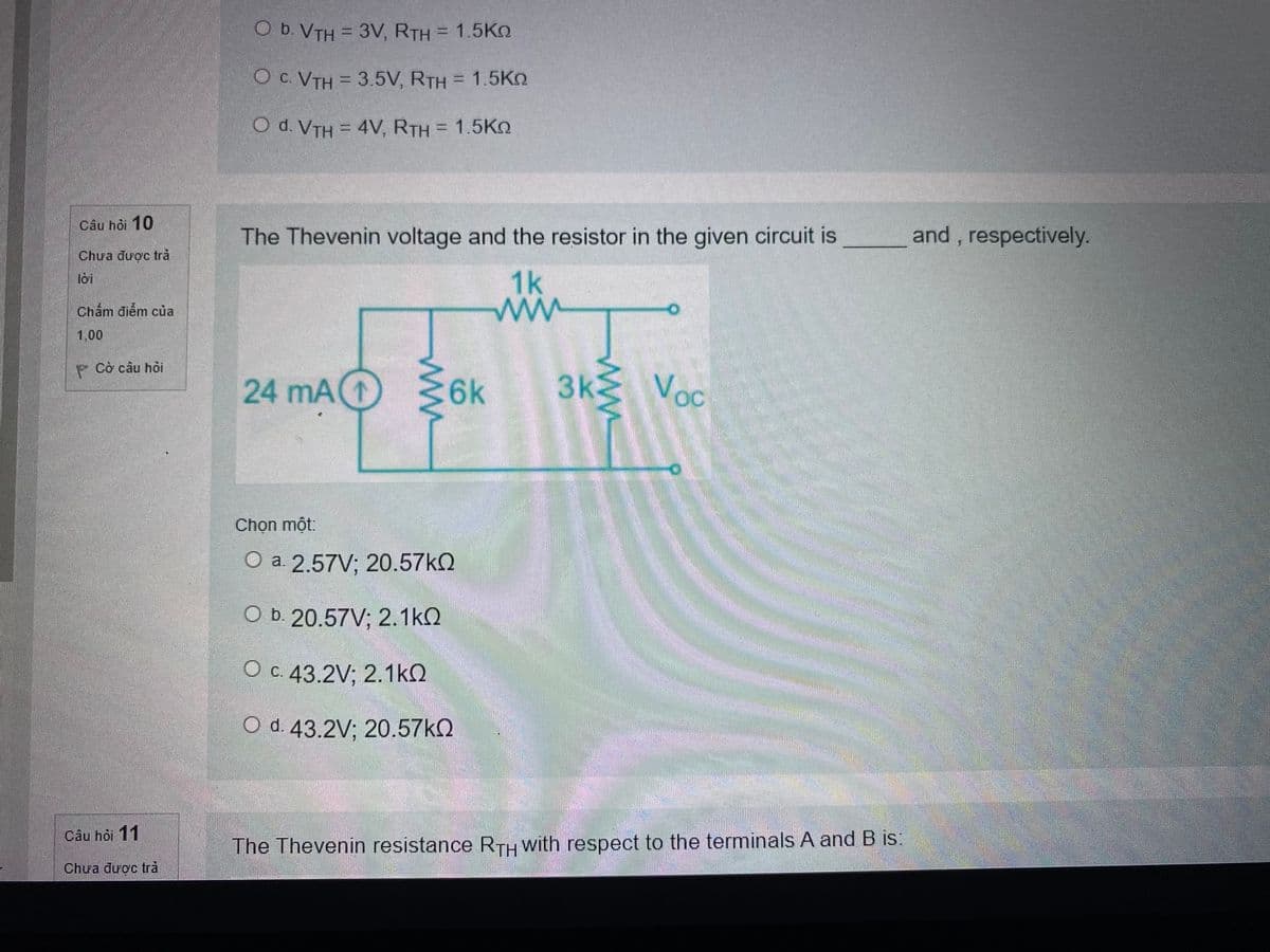 O b. VTH = 3V, RTH = 1.5Kn
Oc. VTH = 3.5V, RTH = 1.5Kn
O d. VTH = 4V, RTH = 1.5Kn
Cầu hỏi 10
The Thevenin voltage and the resistor in the given circuit is
and , respectively.
Chua được trả
1k
loi
Chấm điểm của
1,00
P Cò câu hòi
24 mA(1
:6k
3k
Voc
Chọn một:
Оa 2.57V; 20.57КQ
O b. 20.57V; 2.1kQ
O c. 43.2V; 2.1kQ
O d. 43.2V; 20.57KQ
Cầu hỏi 11
The Thevenin resistance RTH with respect to the terminals A and B is:
Chưa được trả
ww
ww
