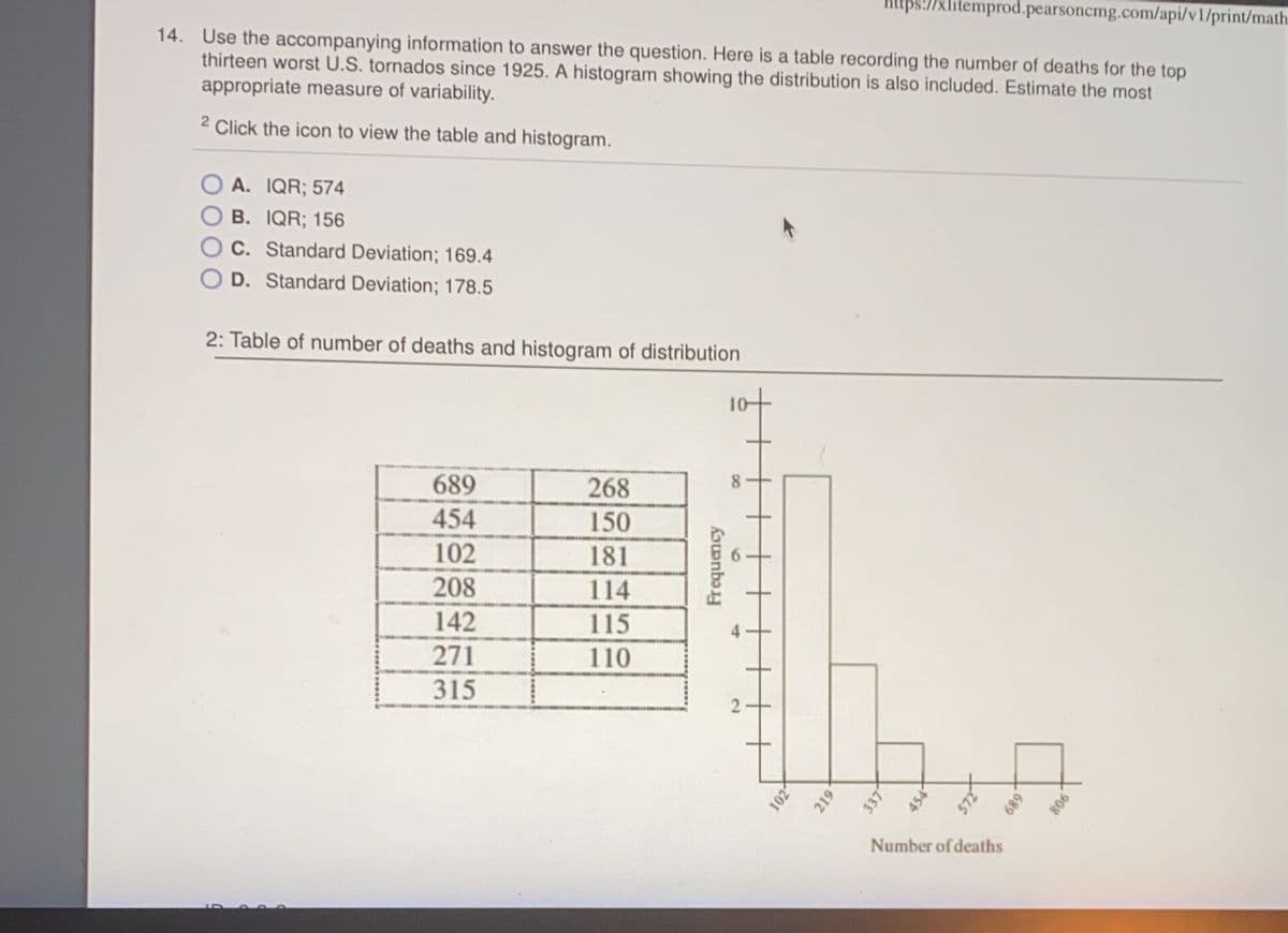 1xlitemprod.pearsoncmg.com/api/vl/print/math.
14. Use the accompanying information to answer the question. Here is a table recording the number of deaths for the top
thirteen worst U.S. tornados since 1925. A histogram showing the distribution is also included. Estimate the most
appropriate measure of variability.
2 Click the icon to view the table and histogram.
A. IQR; 574
B. IQR; 156
C. Standard Deviation; 169.4
D. Standard Deviation; 178.5
2: Table of number of deaths and histogram of distribution
689
268
8.
454
150
102
181
208
114
142
115
271
110
315
Number of deaths
6
Frequency
4-
2.
102
219
337
454
689
908
