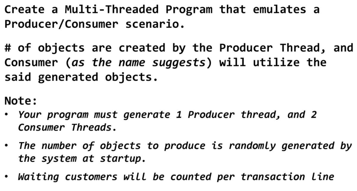Create a Multi-Threaded Program that emulates a
Producer/Consumer scenario.
# of objects are created by the Producer Thread, and
Consumer (as the name suggests) will utilize the
said generated objects.
Note:
Your program must generate 1 Producer thread, and 2
Consumer Threads.
The number of objects to produce is randomly generated by
the system at startup.
Waiting customers will be counted per transaction line
