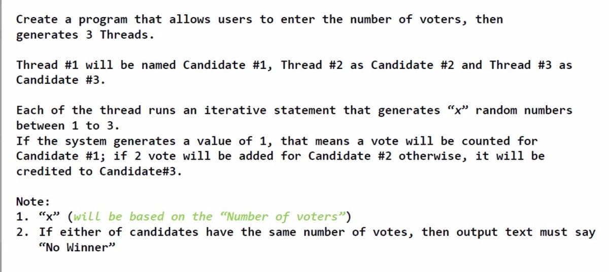 Create a program that allows users to enter the number of voters, then
generates 3 Threads.
Thread #1 will be named Candidate #1, Thread #2 as Candidate #2 and Thread #3 as
Candidate #3.
Each of the thread runs an iterative statement that generates “x" random numbers
between 1 to 3.
If the system generates a value of 1, that means a vote will be counted for
Candidate #1; if 2 vote will be added for Candidate #2 otherwise, it will be
credited to Candidate#3.
Note:
1. “x" (will be based on the "Number of voters")
2. If either of candidates have the same number of votes, then output text must say
"No Winner"
