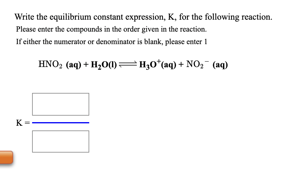 Write the equilibrium constant expression, K, for the following reaction.
Please enter the compounds in the order given in the reaction.
If either the numerator or denominator is blank, please enter 1
HNO2 (aq) + H2O(1)=H30*(aq) + NO2¯ (aq)
K =
